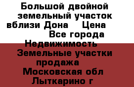  Большой двойной земельный участок вблизи Дона. › Цена ­ 760 000 - Все города Недвижимость » Земельные участки продажа   . Московская обл.,Лыткарино г.